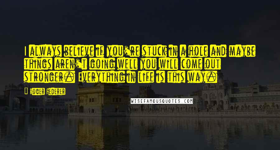 Roger Federer Quotes: I always believe if you're stuck in a hole and maybe things aren't going well you will come out stronger. Everything in life is this way.