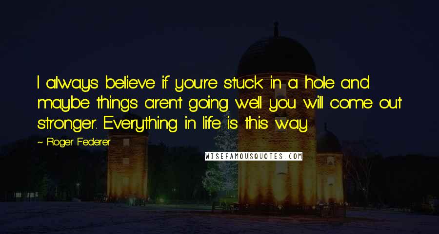 Roger Federer Quotes: I always believe if you're stuck in a hole and maybe things aren't going well you will come out stronger. Everything in life is this way.