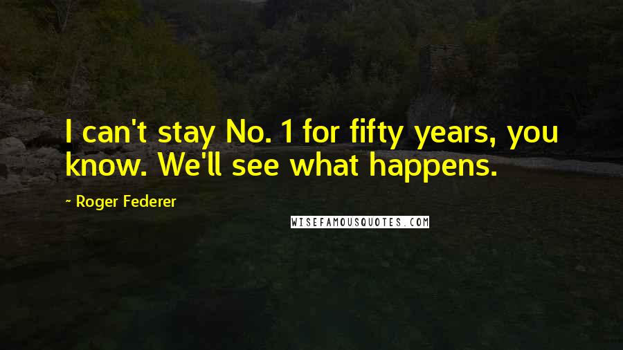 Roger Federer Quotes: I can't stay No. 1 for fifty years, you know. We'll see what happens.