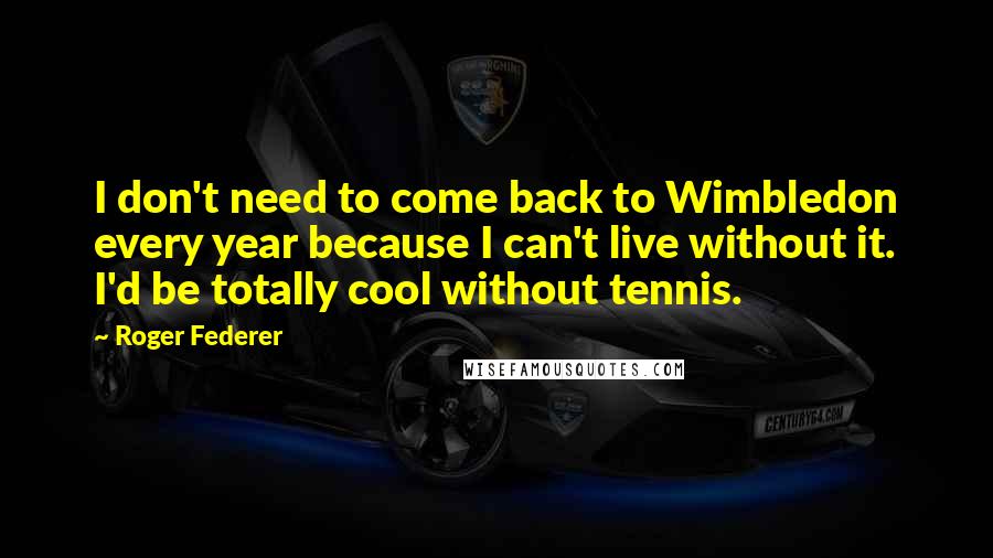 Roger Federer Quotes: I don't need to come back to Wimbledon every year because I can't live without it. I'd be totally cool without tennis.