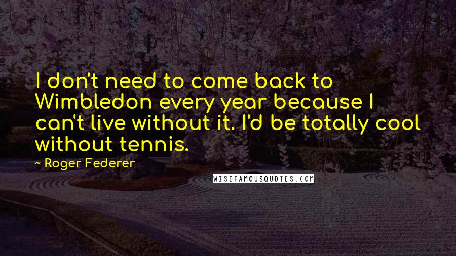 Roger Federer Quotes: I don't need to come back to Wimbledon every year because I can't live without it. I'd be totally cool without tennis.