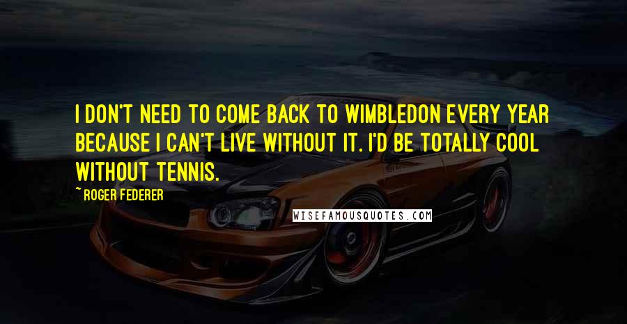 Roger Federer Quotes: I don't need to come back to Wimbledon every year because I can't live without it. I'd be totally cool without tennis.