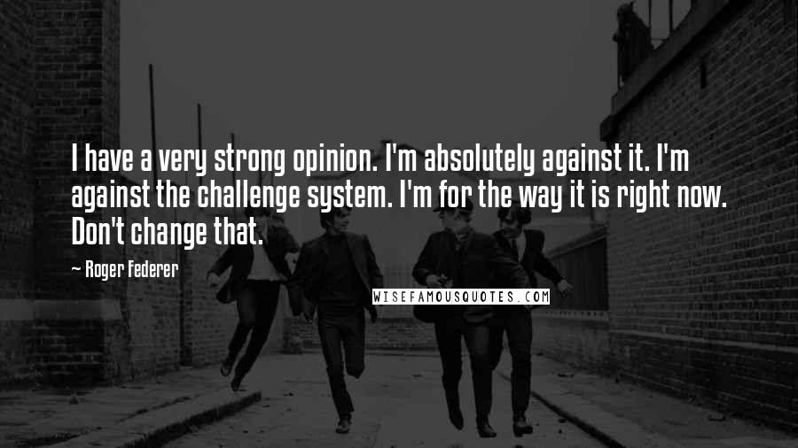 Roger Federer Quotes: I have a very strong opinion. I'm absolutely against it. I'm against the challenge system. I'm for the way it is right now. Don't change that.