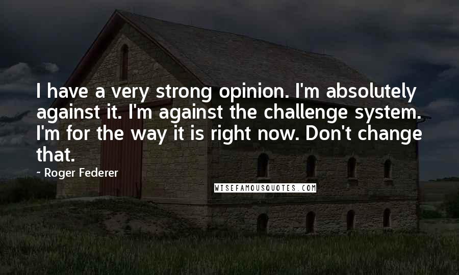 Roger Federer Quotes: I have a very strong opinion. I'm absolutely against it. I'm against the challenge system. I'm for the way it is right now. Don't change that.