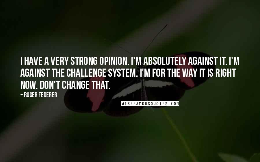 Roger Federer Quotes: I have a very strong opinion. I'm absolutely against it. I'm against the challenge system. I'm for the way it is right now. Don't change that.