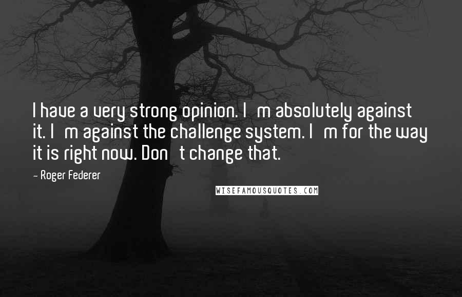 Roger Federer Quotes: I have a very strong opinion. I'm absolutely against it. I'm against the challenge system. I'm for the way it is right now. Don't change that.