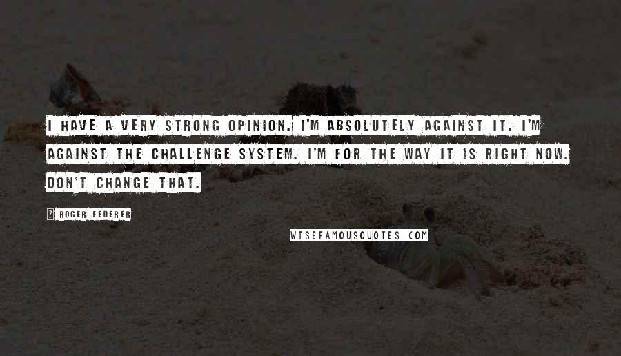 Roger Federer Quotes: I have a very strong opinion. I'm absolutely against it. I'm against the challenge system. I'm for the way it is right now. Don't change that.