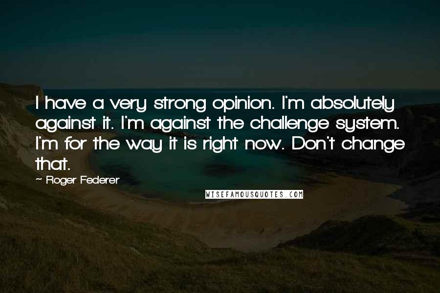 Roger Federer Quotes: I have a very strong opinion. I'm absolutely against it. I'm against the challenge system. I'm for the way it is right now. Don't change that.