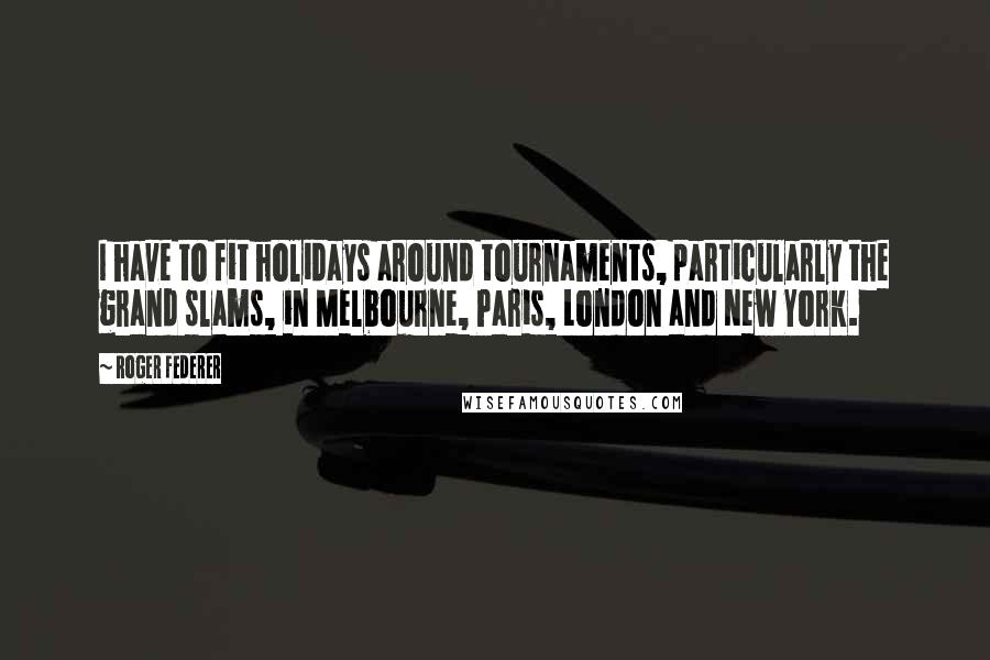 Roger Federer Quotes: I have to fit holidays around tournaments, particularly the grand slams, in Melbourne, Paris, London and New York.