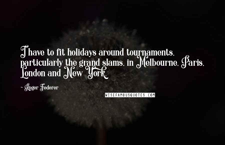 Roger Federer Quotes: I have to fit holidays around tournaments, particularly the grand slams, in Melbourne, Paris, London and New York.