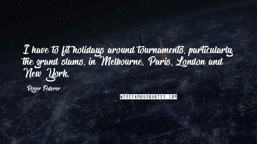 Roger Federer Quotes: I have to fit holidays around tournaments, particularly the grand slams, in Melbourne, Paris, London and New York.