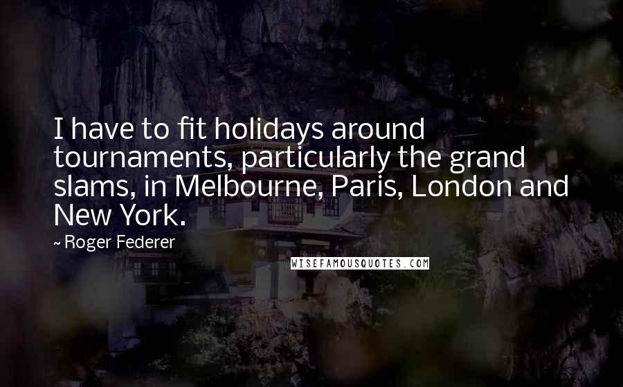 Roger Federer Quotes: I have to fit holidays around tournaments, particularly the grand slams, in Melbourne, Paris, London and New York.