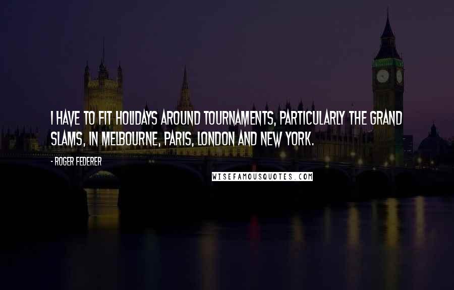 Roger Federer Quotes: I have to fit holidays around tournaments, particularly the grand slams, in Melbourne, Paris, London and New York.