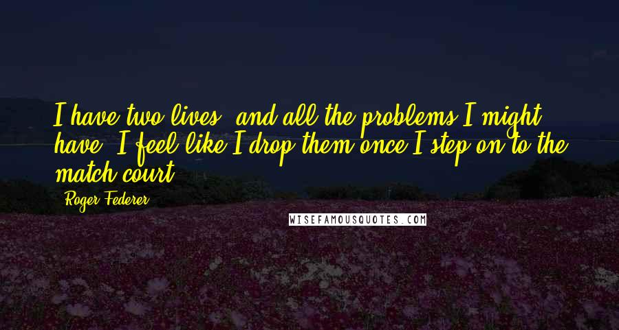 Roger Federer Quotes: I have two lives, and all the problems I might have, I feel like I drop them once I step on to the match court.