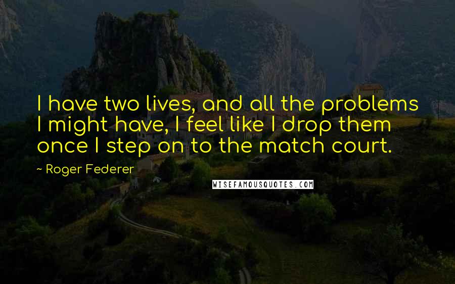 Roger Federer Quotes: I have two lives, and all the problems I might have, I feel like I drop them once I step on to the match court.