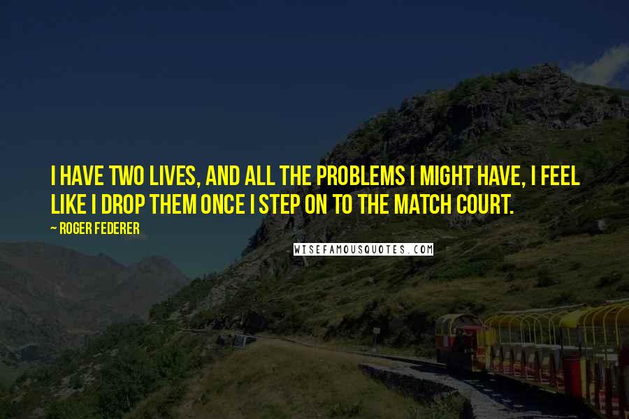 Roger Federer Quotes: I have two lives, and all the problems I might have, I feel like I drop them once I step on to the match court.