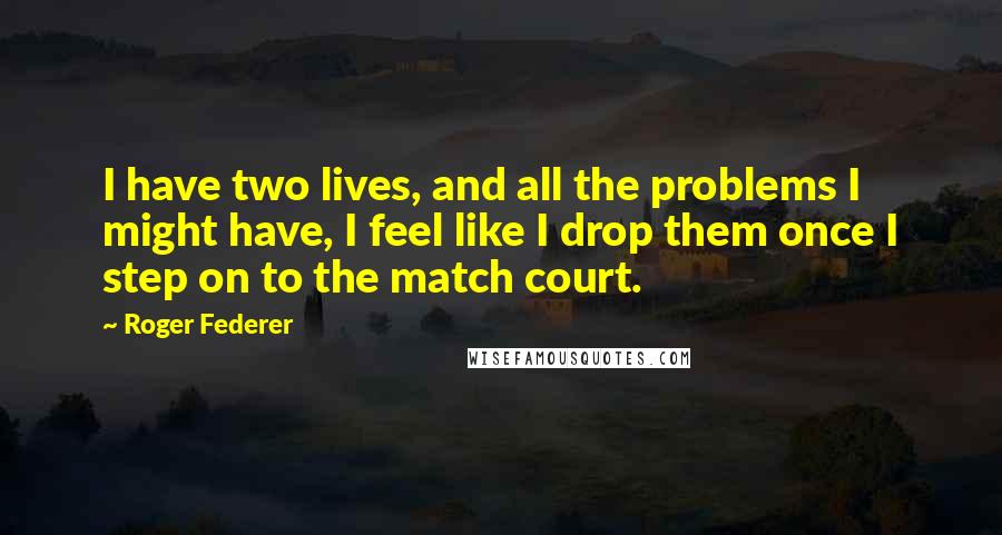 Roger Federer Quotes: I have two lives, and all the problems I might have, I feel like I drop them once I step on to the match court.