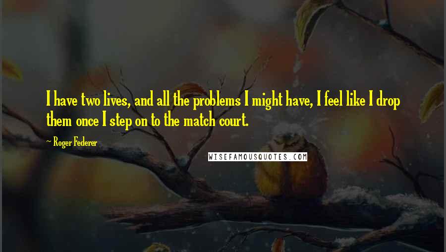 Roger Federer Quotes: I have two lives, and all the problems I might have, I feel like I drop them once I step on to the match court.