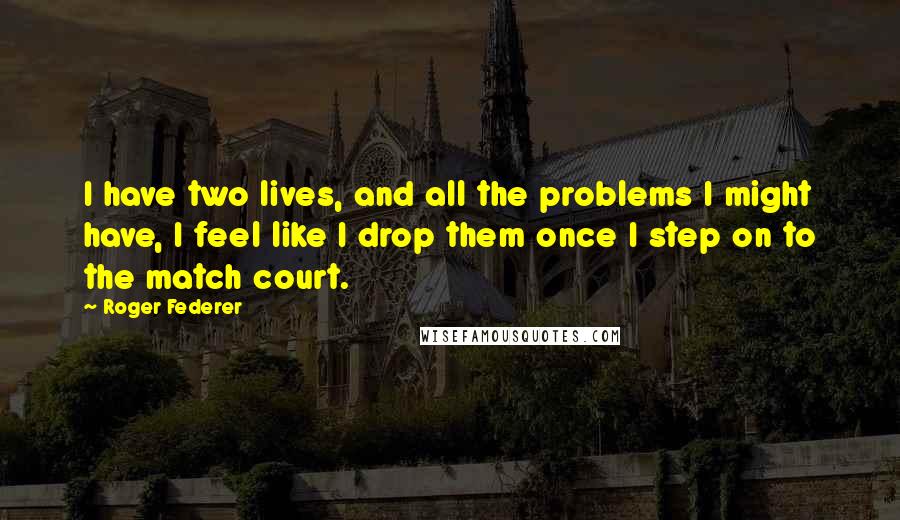 Roger Federer Quotes: I have two lives, and all the problems I might have, I feel like I drop them once I step on to the match court.