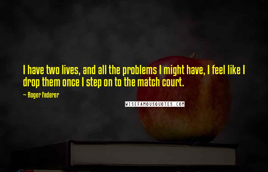 Roger Federer Quotes: I have two lives, and all the problems I might have, I feel like I drop them once I step on to the match court.