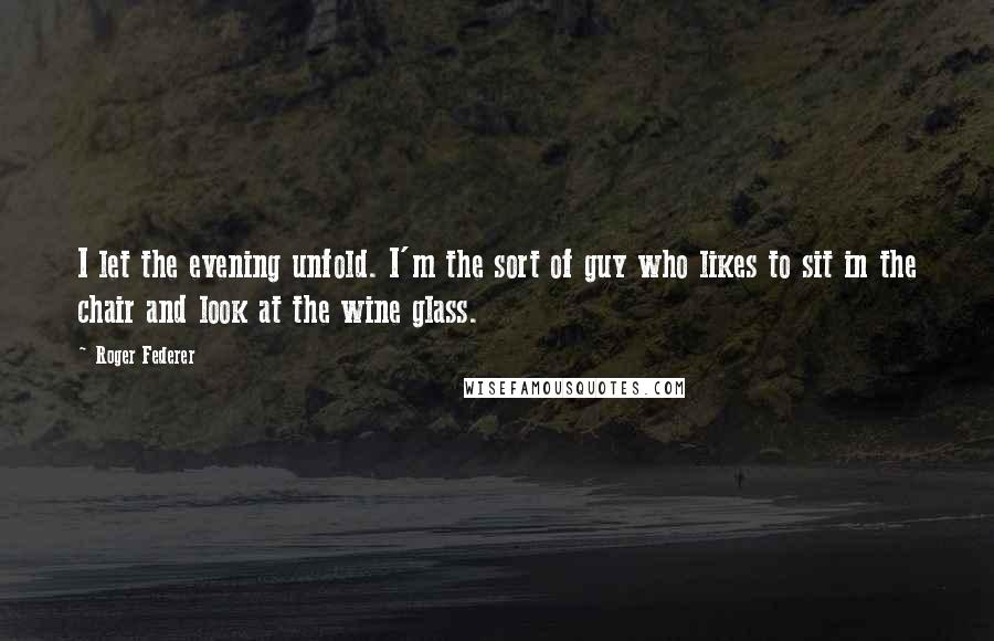 Roger Federer Quotes: I let the evening unfold. I'm the sort of guy who likes to sit in the chair and look at the wine glass.