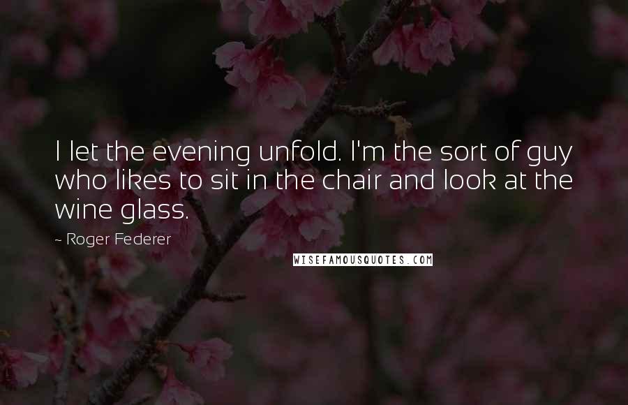 Roger Federer Quotes: I let the evening unfold. I'm the sort of guy who likes to sit in the chair and look at the wine glass.