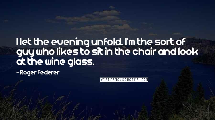 Roger Federer Quotes: I let the evening unfold. I'm the sort of guy who likes to sit in the chair and look at the wine glass.