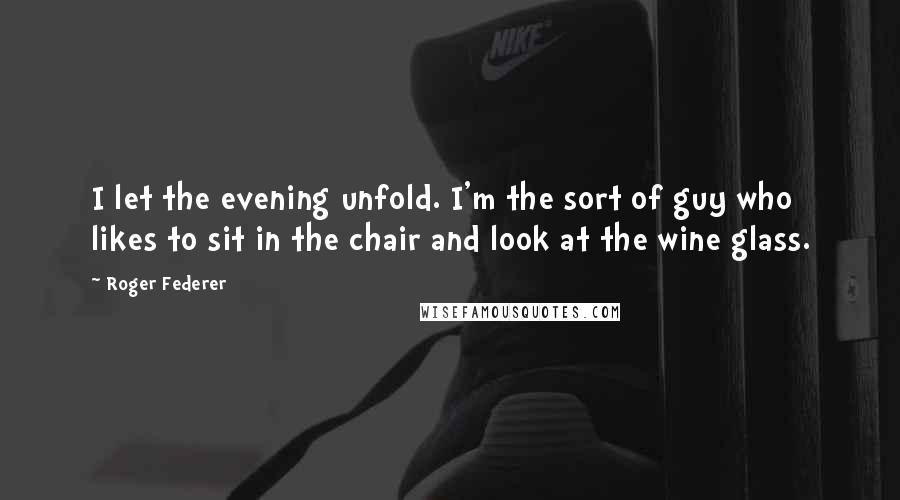 Roger Federer Quotes: I let the evening unfold. I'm the sort of guy who likes to sit in the chair and look at the wine glass.