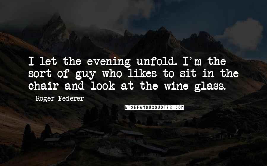 Roger Federer Quotes: I let the evening unfold. I'm the sort of guy who likes to sit in the chair and look at the wine glass.