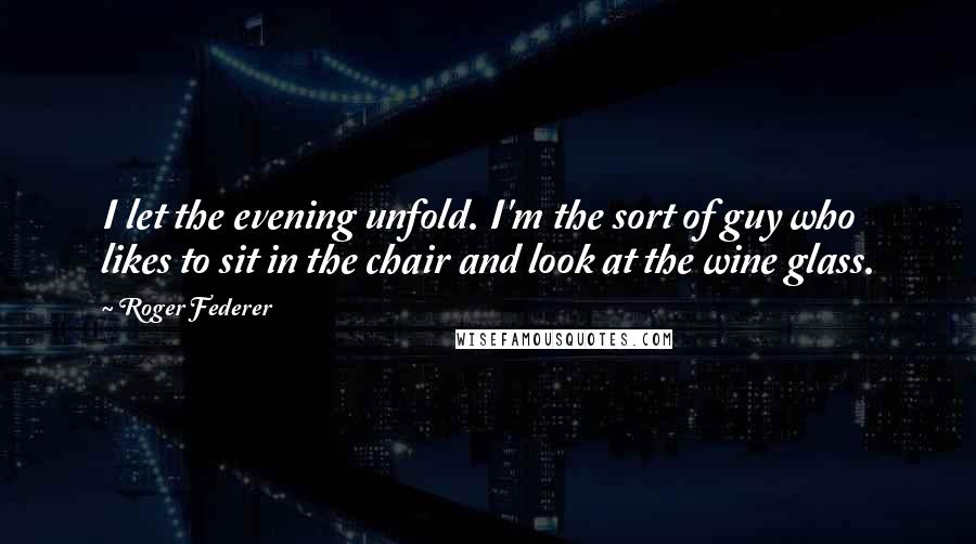 Roger Federer Quotes: I let the evening unfold. I'm the sort of guy who likes to sit in the chair and look at the wine glass.