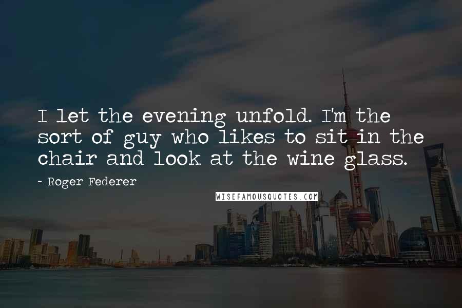 Roger Federer Quotes: I let the evening unfold. I'm the sort of guy who likes to sit in the chair and look at the wine glass.
