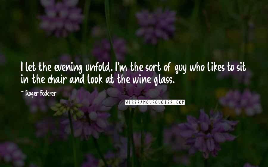 Roger Federer Quotes: I let the evening unfold. I'm the sort of guy who likes to sit in the chair and look at the wine glass.
