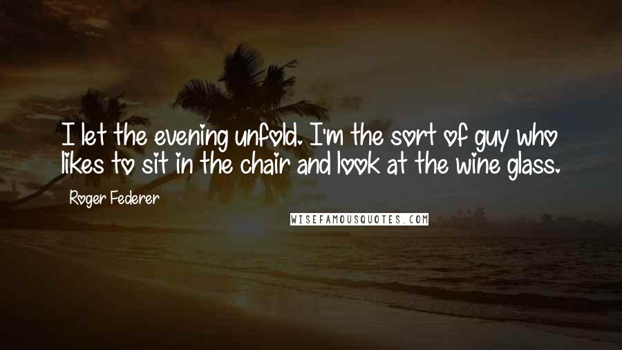 Roger Federer Quotes: I let the evening unfold. I'm the sort of guy who likes to sit in the chair and look at the wine glass.