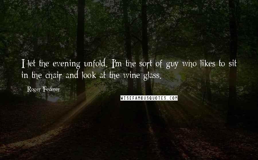 Roger Federer Quotes: I let the evening unfold. I'm the sort of guy who likes to sit in the chair and look at the wine glass.