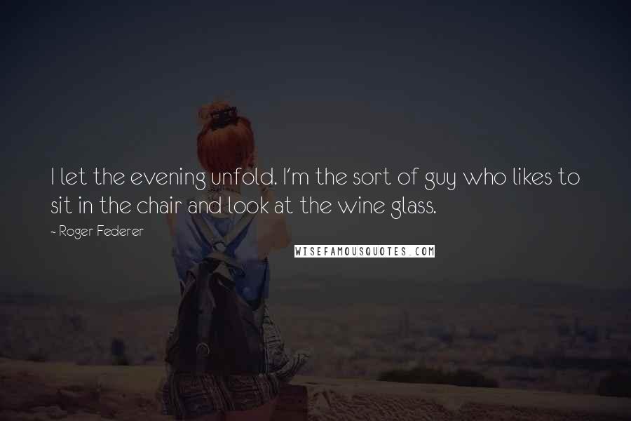 Roger Federer Quotes: I let the evening unfold. I'm the sort of guy who likes to sit in the chair and look at the wine glass.