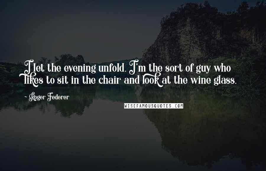 Roger Federer Quotes: I let the evening unfold. I'm the sort of guy who likes to sit in the chair and look at the wine glass.