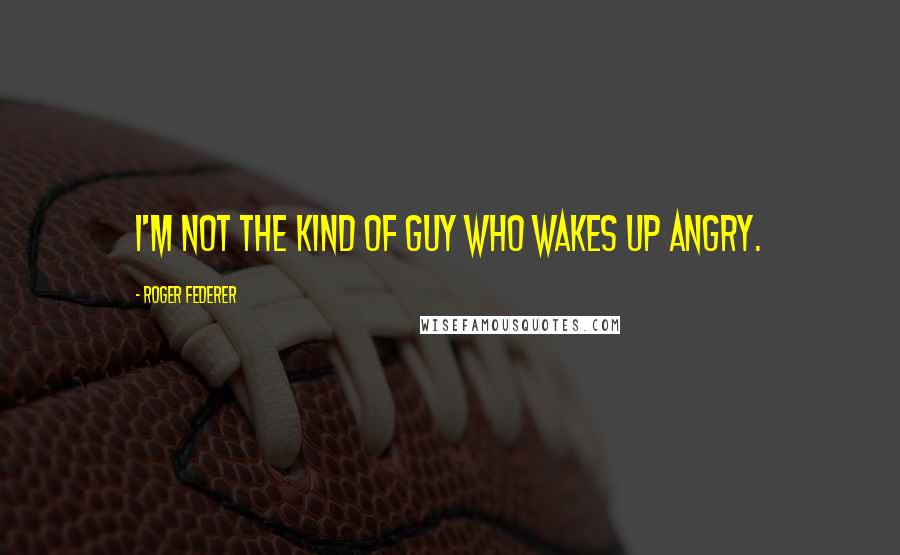 Roger Federer Quotes: I'm not the kind of guy who wakes up angry.