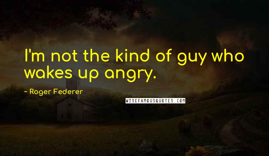 Roger Federer Quotes: I'm not the kind of guy who wakes up angry.