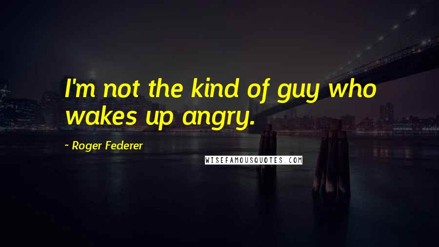 Roger Federer Quotes: I'm not the kind of guy who wakes up angry.