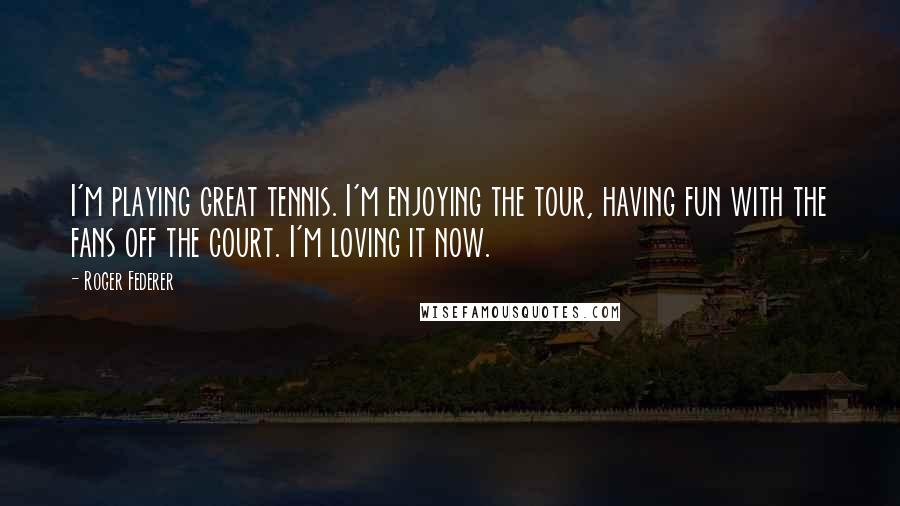 Roger Federer Quotes: I'm playing great tennis. I'm enjoying the tour, having fun with the fans off the court. I'm loving it now.