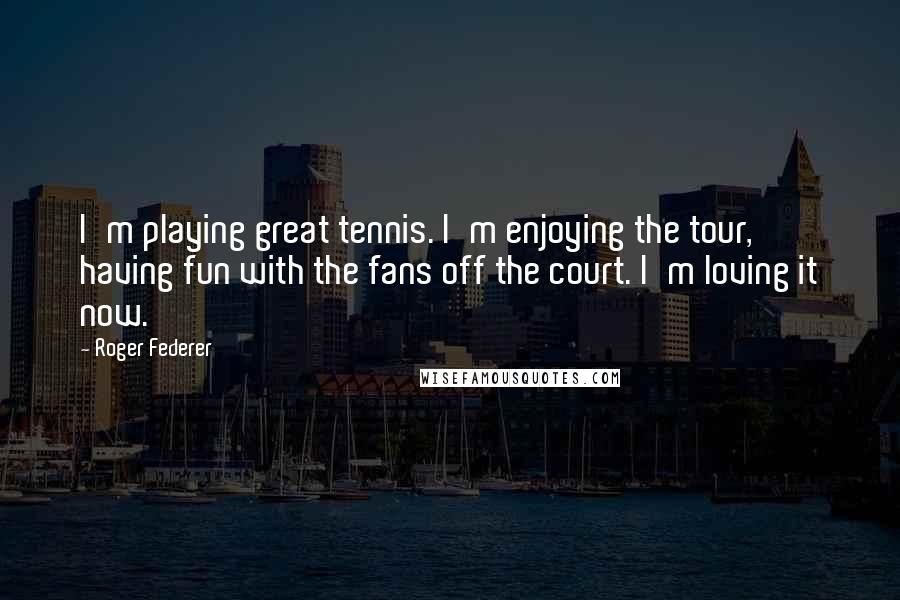 Roger Federer Quotes: I'm playing great tennis. I'm enjoying the tour, having fun with the fans off the court. I'm loving it now.