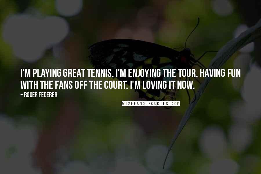 Roger Federer Quotes: I'm playing great tennis. I'm enjoying the tour, having fun with the fans off the court. I'm loving it now.