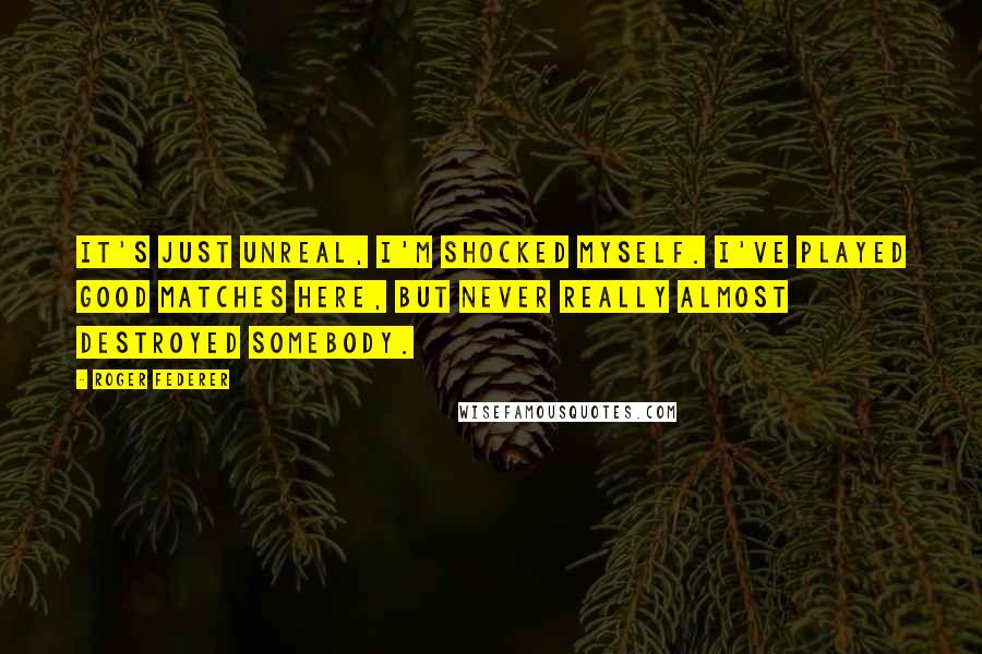 Roger Federer Quotes: It's just unreal, I'm shocked myself. I've played good matches here, but never really almost destroyed somebody.