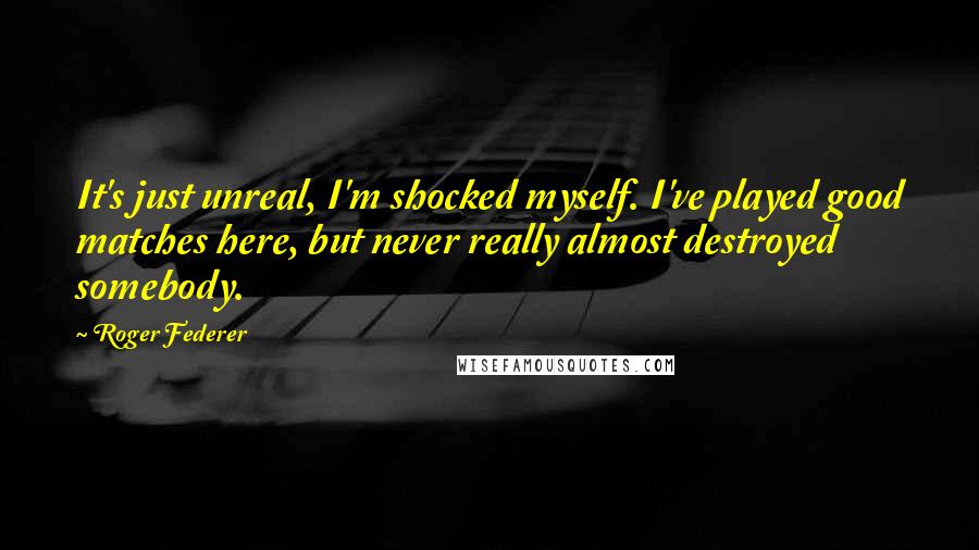 Roger Federer Quotes: It's just unreal, I'm shocked myself. I've played good matches here, but never really almost destroyed somebody.