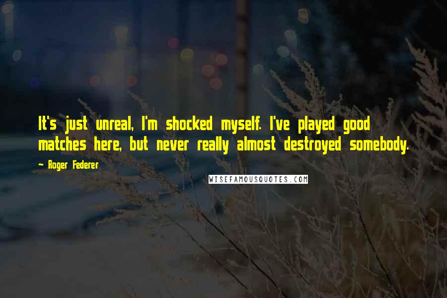 Roger Federer Quotes: It's just unreal, I'm shocked myself. I've played good matches here, but never really almost destroyed somebody.