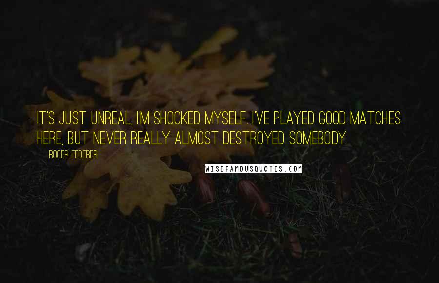 Roger Federer Quotes: It's just unreal, I'm shocked myself. I've played good matches here, but never really almost destroyed somebody.