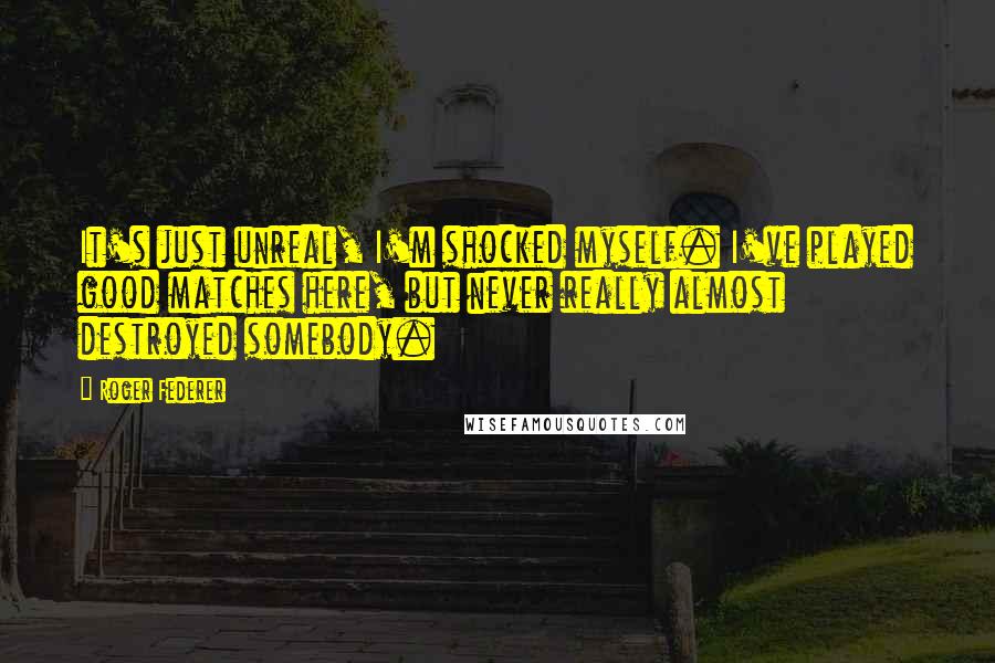 Roger Federer Quotes: It's just unreal, I'm shocked myself. I've played good matches here, but never really almost destroyed somebody.