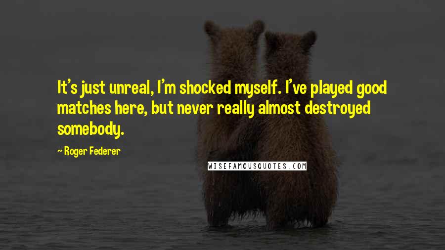 Roger Federer Quotes: It's just unreal, I'm shocked myself. I've played good matches here, but never really almost destroyed somebody.