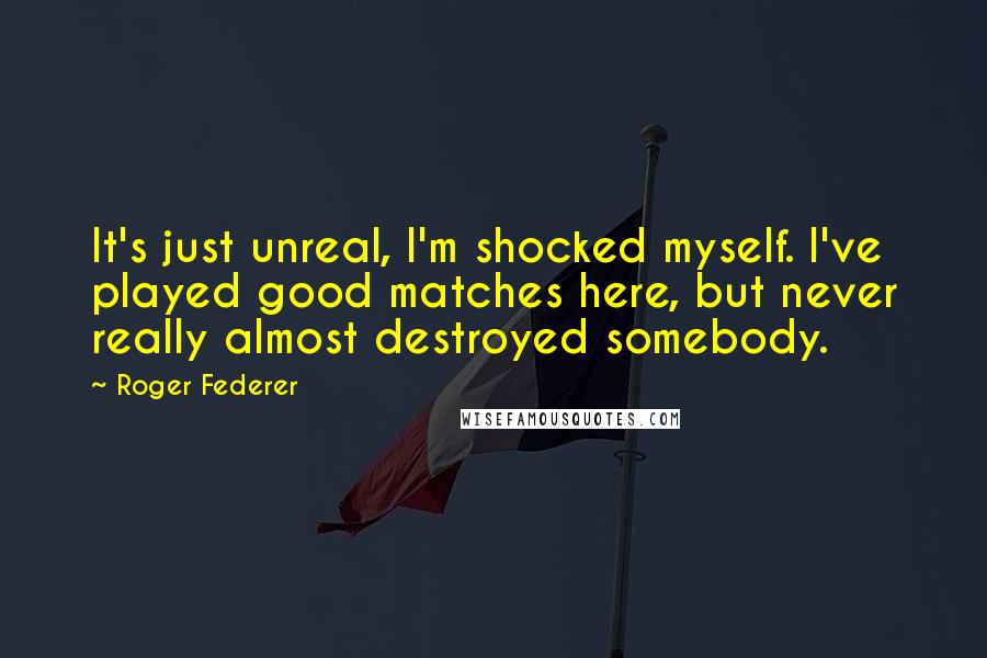 Roger Federer Quotes: It's just unreal, I'm shocked myself. I've played good matches here, but never really almost destroyed somebody.