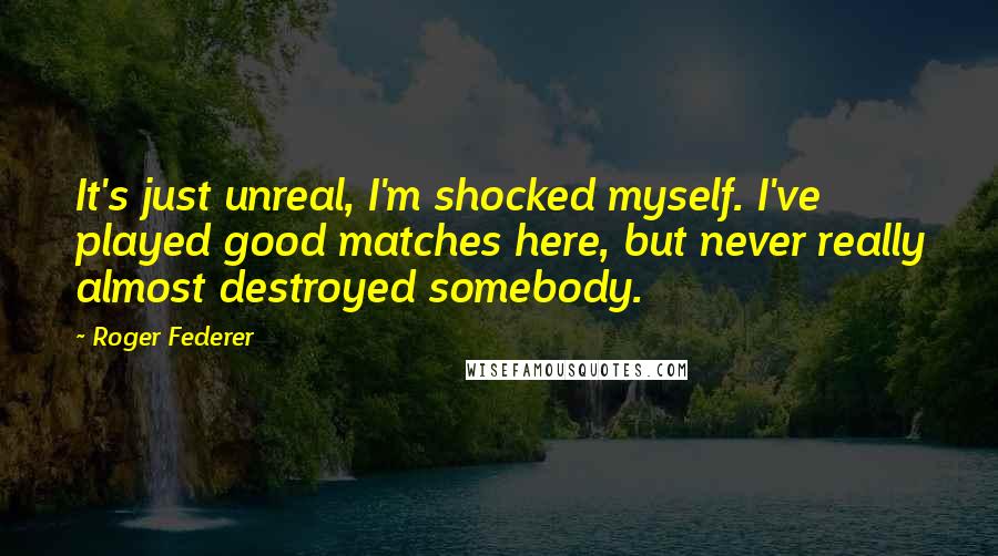 Roger Federer Quotes: It's just unreal, I'm shocked myself. I've played good matches here, but never really almost destroyed somebody.